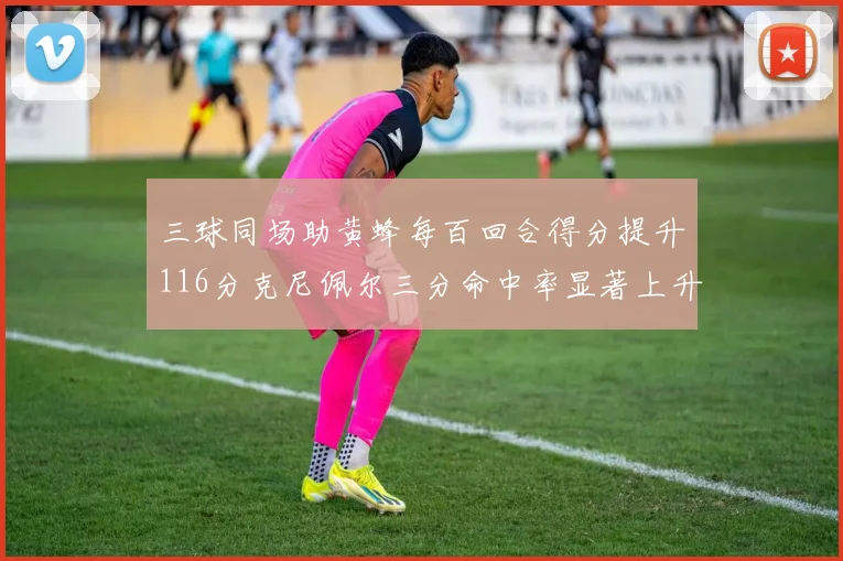 三球同场助黄蜂每百回合得分提升116分克尼佩尔三分命中率显著上升近10