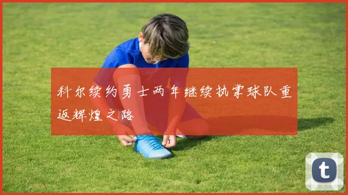 科尔续约勇士两年继续执掌球队重返辉煌之路