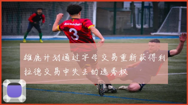 雄鹿计划通过字母交易重新获得利拉德交易中失去的选秀权