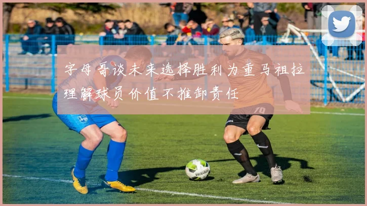字母哥谈未来选择胜利为重马祖拉理解球员价值不推卸责任