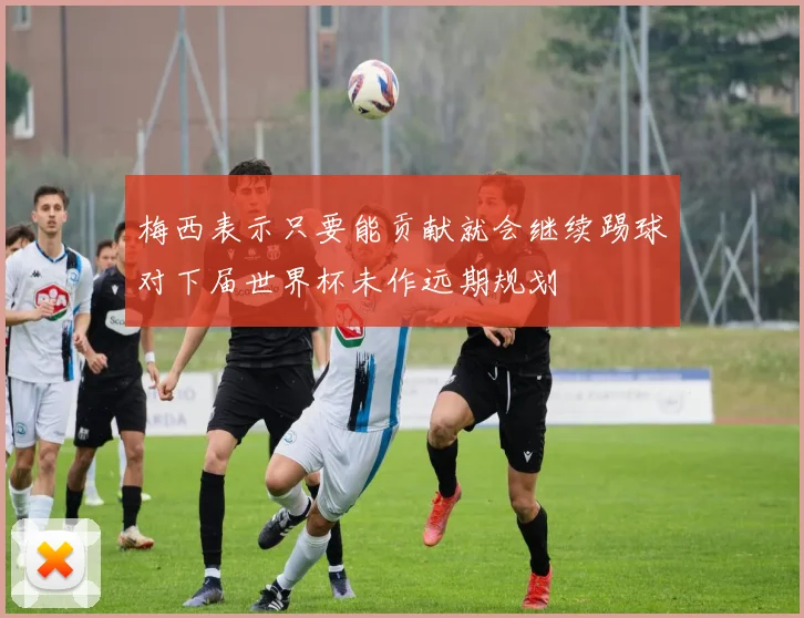 梅西表示只要能贡献就会继续踢球对下届世界杯未作远期规划