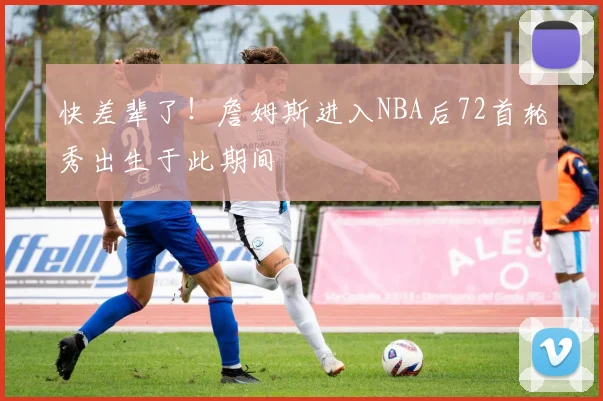 快差辈了！詹姆斯进入NBA后72首轮秀出生于此期间