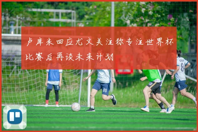 卢库米回应尤文关注称专注世界杯比赛后再谈未来计划