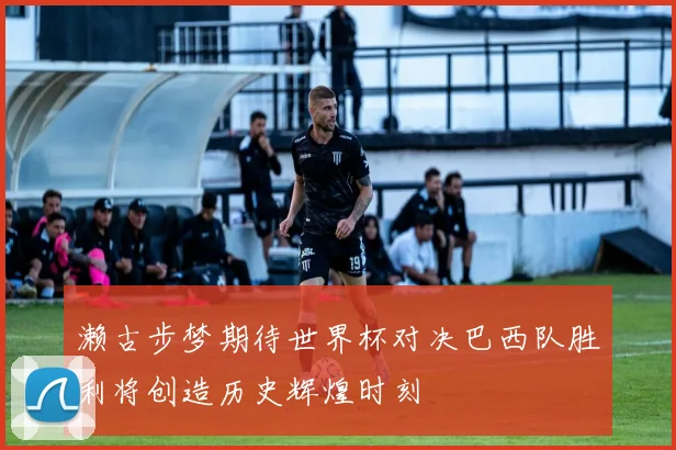濑古步梦期待世界杯对决巴西队胜利将创造历史辉煌时刻