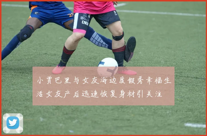 小贾巴里与女友海边度假秀幸福生活女友产后迅速恢复身材引关注