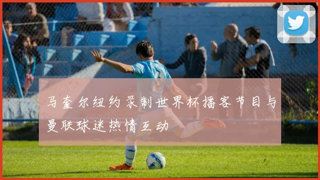 马奎尔纽约录制世界杯播客节目与曼联球迷热情互动