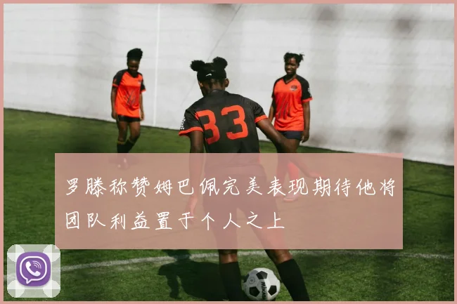 罗滕称赞姆巴佩完美表现期待他将团队利益置于个人之上