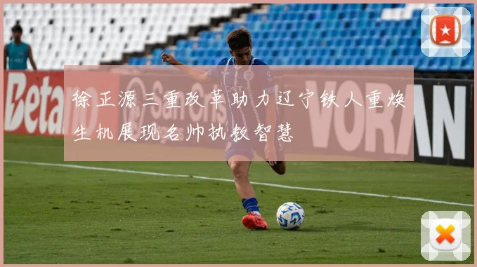徐正源三重改革助力辽宁铁人重焕生机展现名帅执教智慧
