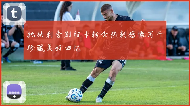 托纳利告别纽卡转会热刺感慨万千珍藏美好回忆