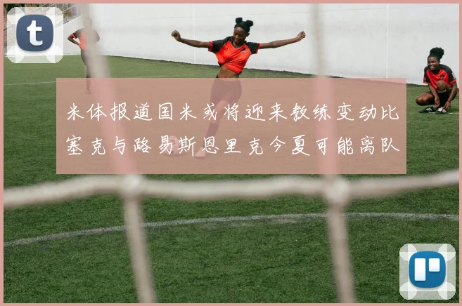 米体报道国米或将迎来教练变动比塞克与路易斯恩里克今夏可能离队
