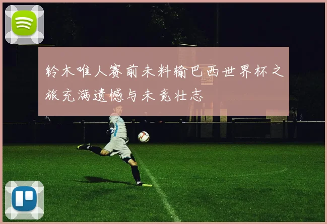 铃木唯人赛前未料输巴西世界杯之旅充满遗憾与未竟壮志