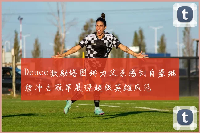 Deuce激励塔图姆为父亲感到自豪继续冲击冠军展现超级英雄风范