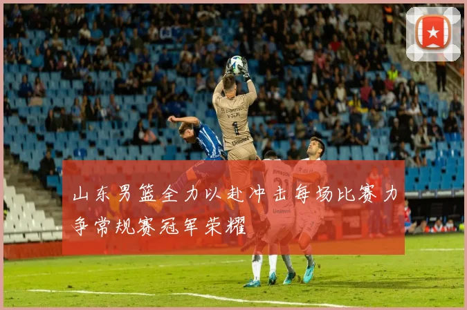 山东男篮全力以赴冲击每场比赛力争常规赛冠军荣耀