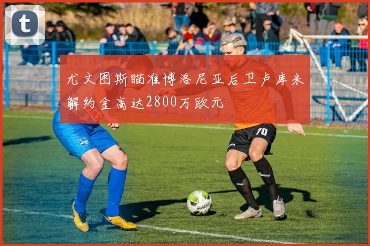 尤文图斯瞄准博洛尼亚后卫卢库米解约金高达2800万欧元