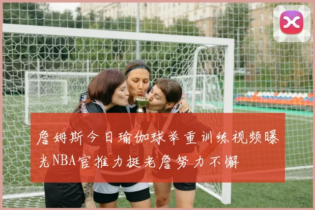 詹姆斯今日瑜伽球举重训练视频曝光NBA官推力挺老詹努力不懈