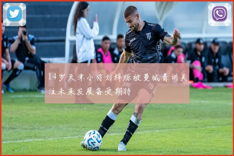 14岁天津小将刘梓烁被曼城青训关注未来发展备受期待