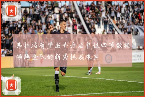 弗拉格有望成乔丹后首位四项数据领跑全队的新秀挑战艰巨
