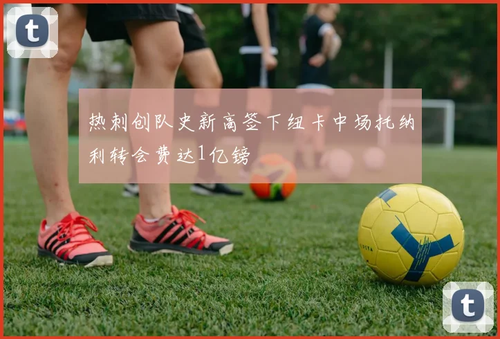 热刺创队史新高签下纽卡中场托纳利转会费达1亿镑